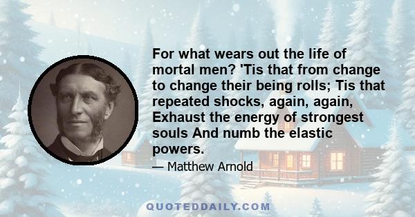 For what wears out the life of mortal men? 'Tis that from change to change their being rolls; Tis that repeated shocks, again, again, Exhaust the energy of strongest souls And numb the elastic powers.