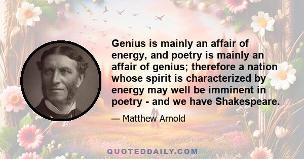 Genius is mainly an affair of energy, and poetry is mainly an affair of genius; therefore a nation whose spirit is characterized by energy may well be imminent in poetry - and we have Shakespeare.