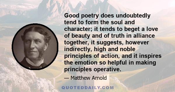 Good poetry does undoubtedly tend to form the soul and character; it tends to beget a love of beauty and of truth in alliance together, it suggests, however indirectly, high and noble principles of action, and it