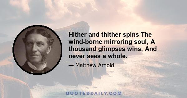 Hither and thither spins The wind-borne mirroring soul, A thousand glimpses wins, And never sees a whole.