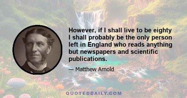 However, if I shall live to be eighty I shall probably be the only person left in England who reads anything but newspapers and scientific publications.