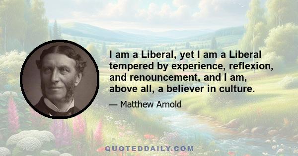 I am a Liberal, yet I am a Liberal tempered by experience, reflexion, and renouncement, and I am, above all, a believer in culture.