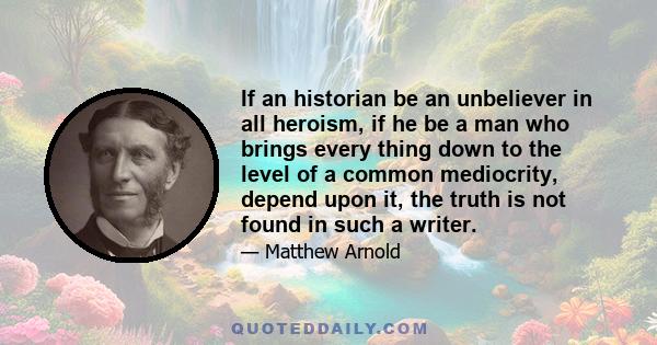 If an historian be an unbeliever in all heroism, if he be a man who brings every thing down to the level of a common mediocrity, depend upon it, the truth is not found in such a writer.