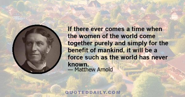 If there ever comes a time when the women of the world come together purely and simply for the benefit of mankind, it will be a force such as the world has never known.