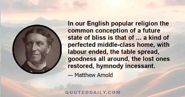 In our English popular religion the common conception of a future state of bliss is that of ... a kind of perfected middle-class home, with labour ended, the table spread, goodness all around, the lost ones restored,