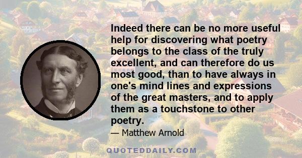 Indeed there can be no more useful help for discovering what poetry belongs to the class of the truly excellent, and can therefore do us most good, than to have always in one's mind lines and expressions of the great