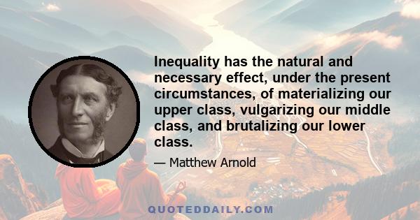 Inequality has the natural and necessary effect, under the present circumstances, of materializing our upper class, vulgarizing our middle class, and brutalizing our lower class.