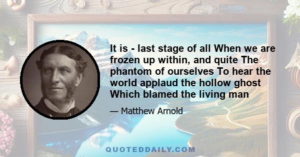 It is - last stage of all When we are frozen up within, and quite The phantom of ourselves To hear the world applaud the hollow ghost Which blamed the living man