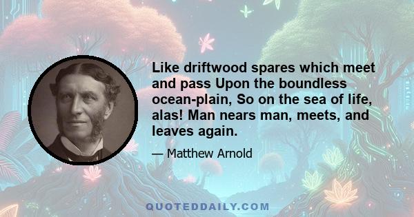 Like driftwood spares which meet and pass Upon the boundless ocean-plain, So on the sea of life, alas! Man nears man, meets, and leaves again.