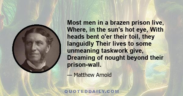 Most men in a brazen prison live, Where, in the sun's hot eye, With heads bent o'er their toil, they languidly Their lives to some unmeaning taskwork give, Dreaming of nought beyond their prison-wall.