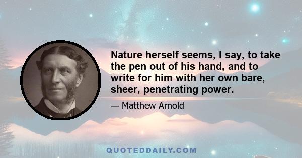 Nature herself seems, I say, to take the pen out of his hand, and to write for him with her own bare, sheer, penetrating power.