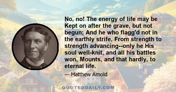 No, no! The energy of life may be Kept on after the grave, but not begun; And he who flagg'd not in the earthly strife, From strength to strength advancing--only he His soul well-knit, and all his battles won, Mounts,