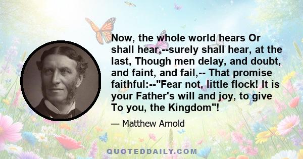 Now, the whole world hears Or shall hear,--surely shall hear, at the last, Though men delay, and doubt, and faint, and fail,-- That promise faithful:--Fear not, little flock! It is your Father's will and joy, to give To 