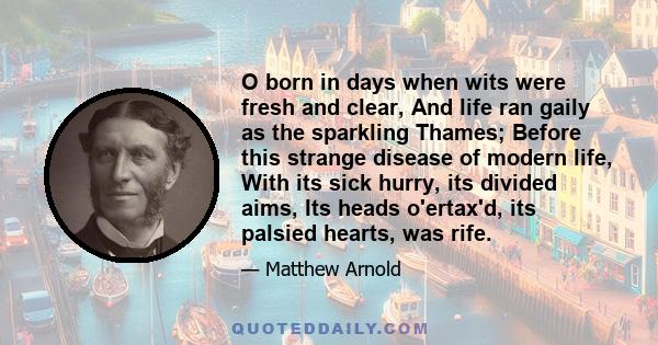 O born in days when wits were fresh and clear, And life ran gaily as the sparkling Thames; Before this strange disease of modern life, With its sick hurry, its divided aims, Its heads o'ertax'd, its palsied hearts, was