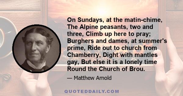 On Sundays, at the matin-chime, The Alpine peasants, two and three, Climb up here to pray; Burghers and dames, at summer's prime, Ride out to church from Chamberry, Dight with mantles gay, But else it is a lonely time