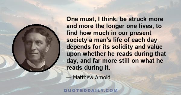 One must, I think, be struck more and more the longer one lives, to find how much in our present society a man's life of each day depends for its solidity and value upon whether he reads during that day, and far more