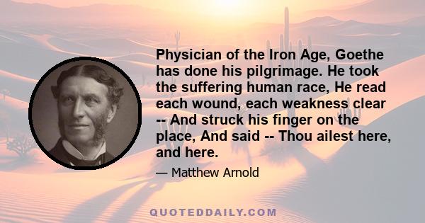 Physician of the Iron Age, Goethe has done his pilgrimage. He took the suffering human race, He read each wound, each weakness clear -- And struck his finger on the place, And said -- Thou ailest here, and here.