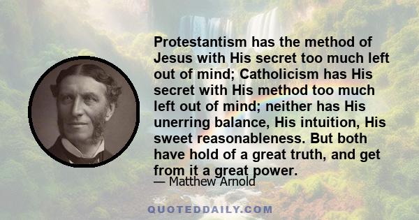 Protestantism has the method of Jesus with His secret too much left out of mind; Catholicism has His secret with His method too much left out of mind; neither has His unerring balance, His intuition, His sweet