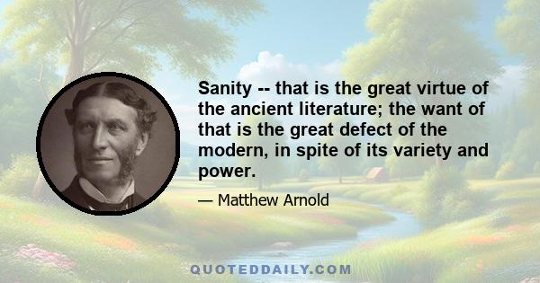 Sanity -- that is the great virtue of the ancient literature; the want of that is the great defect of the modern, in spite of its variety and power.