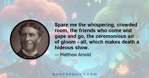 Spare me the whispering, crowded room, the friends who come and gape and go, the ceremonious air of gloom - all, which makes death a hideous show.