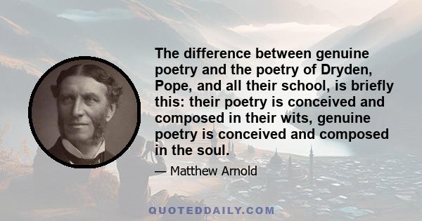 The difference between genuine poetry and the poetry of Dryden, Pope, and all their school, is briefly this: their poetry is conceived and composed in their wits, genuine poetry is conceived and composed in the soul.