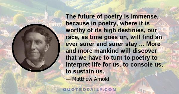 The future of poetry is immense, because in poetry, where it is worthy of its high destinies, our race, as time goes on, will find an ever surer and surer stay ... More and more mankind will discover that we have to