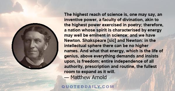 The highest reach of science is, one may say, an inventive power, a faculty of divination, akin to the highest power exercised in poetry; therefore, a nation whose spirit is characterised by energy may well be eminent