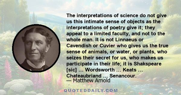 The interpretations of science do not give us this intimate sense of objects as the interpretations of poetry give it; they appeal to a limited faculty, and not to the whole man. It is not Linnaeus or Cavendish or