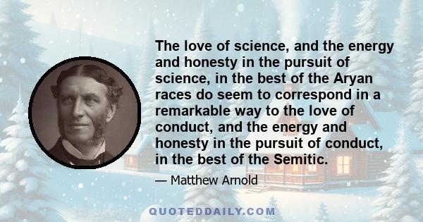 The love of science, and the energy and honesty in the pursuit of science, in the best of the Aryan races do seem to correspond in a remarkable way to the love of conduct, and the energy and honesty in the pursuit of