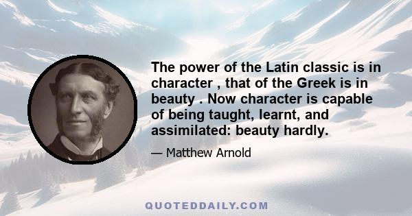 The power of the Latin classic is in character , that of the Greek is in beauty . Now character is capable of being taught, learnt, and assimilated: beauty hardly.