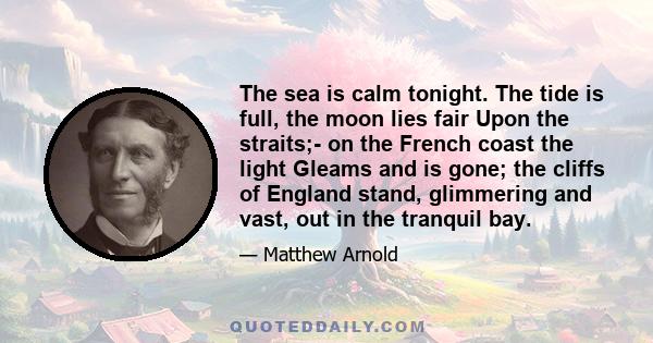 The sea is calm tonight. The tide is full, the moon lies fair Upon the straits;- on the French coast the light Gleams and is gone; the cliffs of England stand, glimmering and vast, out in the tranquil bay.