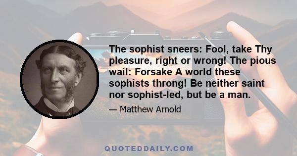 The sophist sneers: Fool, take Thy pleasure, right or wrong! The pious wail: Forsake A world these sophists throng! Be neither saint nor sophist-led, but be a man.