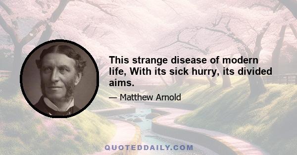 This strange disease of modern life, With its sick hurry, its divided aims.