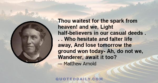 Thou waitest for the spark from heaven! and we, Light half-believers in our casual deeds . . . Who hesitate and falter life away, And lose tomorrow the ground won today- Ah, do not we, Wanderer, await it too?