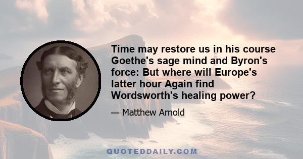 Time may restore us in his course Goethe's sage mind and Byron's force: But where will Europe's latter hour Again find Wordsworth's healing power?