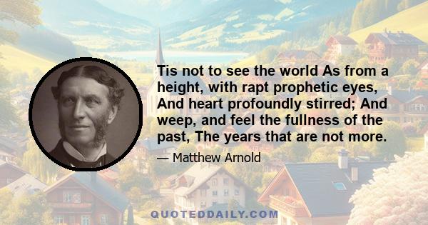 Tis not to see the world As from a height, with rapt prophetic eyes, And heart profoundly stirred; And weep, and feel the fullness of the past, The years that are not more.