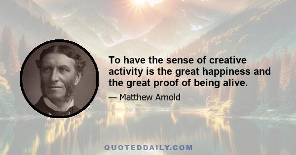 To have the sense of creative activity is the great happiness and the great proof of being alive.