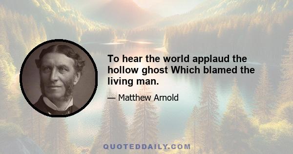 To hear the world applaud the hollow ghost Which blamed the living man.