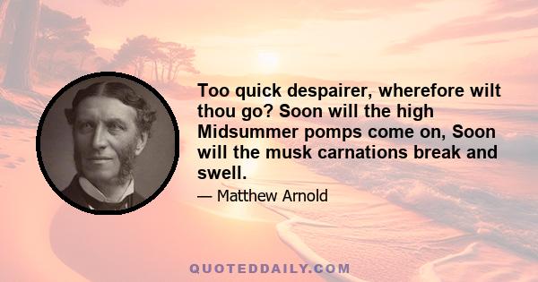 Too quick despairer, wherefore wilt thou go? Soon will the high Midsummer pomps come on, Soon will the musk carnations break and swell.