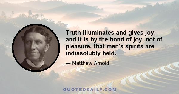 Truth illuminates and gives joy; and it is by the bond of joy, not of pleasure, that men's spirits are indissolubly held.