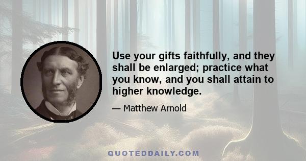 Use your gifts faithfully, and they shall be enlarged; practice what you know, and you shall attain to higher knowledge.