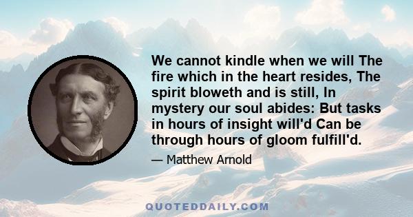 We cannot kindle when we will The fire which in the heart resides, The spirit bloweth and is still, In mystery our soul abides: But tasks in hours of insight will'd Can be through hours of gloom fulfill'd.