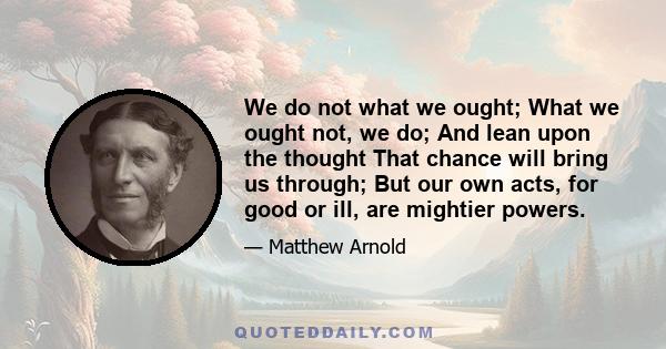 We do not what we ought; What we ought not, we do; And lean upon the thought That chance will bring us through; But our own acts, for good or ill, are mightier powers.