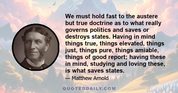 We must hold fast to the austere but true doctrine as to what really governs politics and saves or destroys states. Having in mind things true, things elevated, things just, things pure, things amiable, things of good