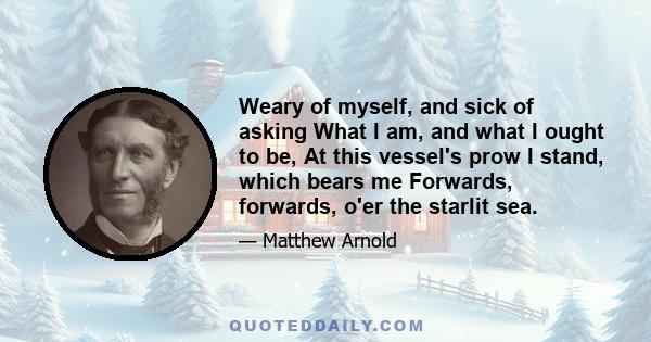 Weary of myself, and sick of asking What I am, and what I ought to be, At this vessel's prow I stand, which bears me Forwards, forwards, o'er the starlit sea.