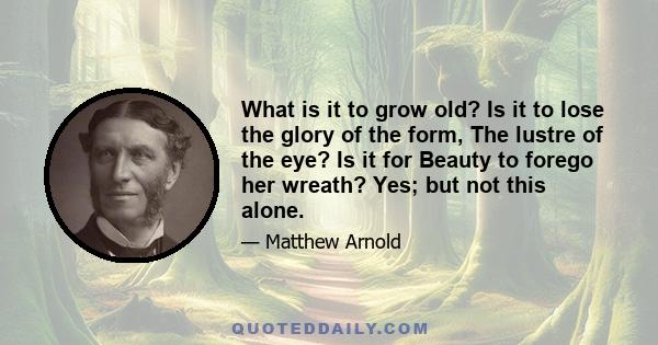 What is it to grow old? Is it to lose the glory of the form, The lustre of the eye? Is it for Beauty to forego her wreath? Yes; but not this alone.