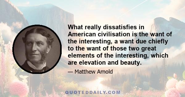 What really dissatisfies in American civilisation is the want of the interesting, a want due chiefly to the want of those two great elements of the interesting, which are elevation and beauty.