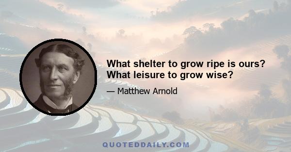 What shelter to grow ripe is ours? What leisure to grow wise?