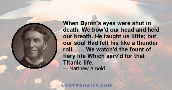 When Byron's eyes were shut in death, We bow'd our head and held our breath. He taught us little; but our soul Had felt his like a thunder roll. . . . We watch'd the fount of fiery life Which serv'd for that Titanic