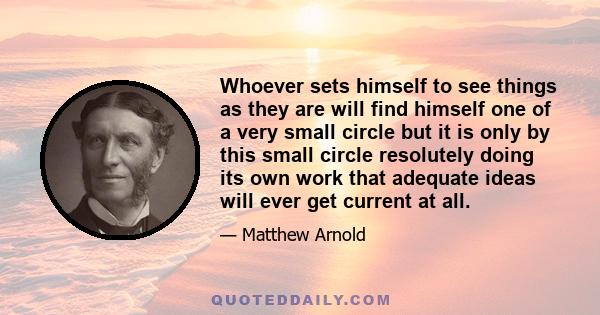 Whoever sets himself to see things as they are will find himself one of a very small circle but it is only by this small circle resolutely doing its own work that adequate ideas will ever get current at all.